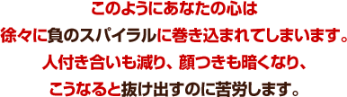 このようにあなたの心は徐々に負のスパイラルに巻き込まれてしまいます。人付き合いも減り、 顔つきも暗くなり、こうなると抜け出すのに苦労します。